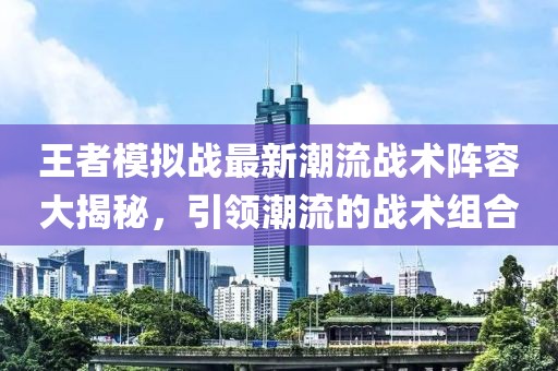王者模拟战最新潮流战术阵容大揭秘，引领潮流的战术组合