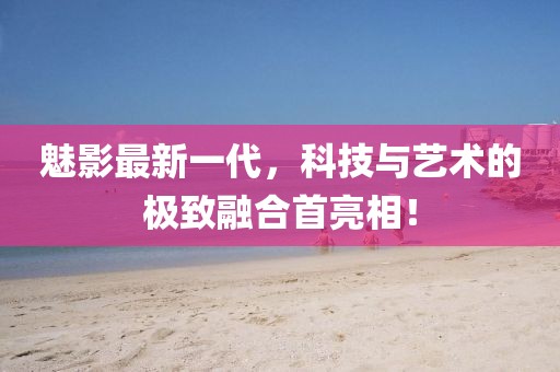 魅影最新一代，科技与艺术的极致融合首亮相！
