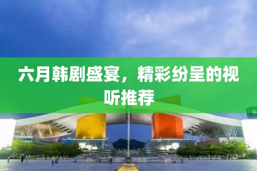 六月韩剧盛宴，精彩纷呈的视听推荐