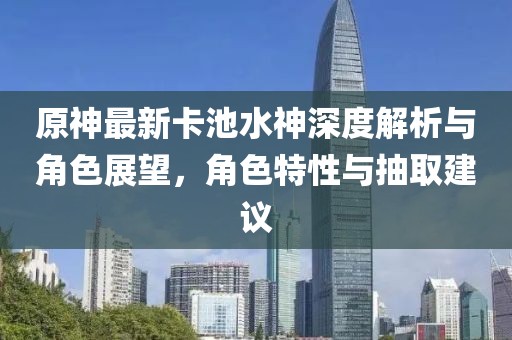 原神最新卡池水神深度解析与角色展望，角色特性与抽取建议
