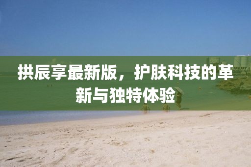 拱辰享最新版，护肤科技的革新与独特体验