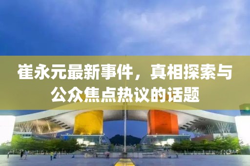 崔永元最新事件，真相探索与公众焦点热议的话题