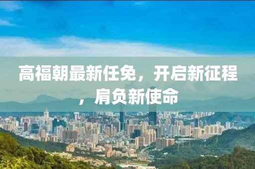 高福朝最新任免，开启新征程，肩负新使命