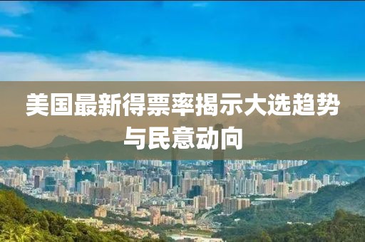 美国最新得票率揭示大选趋势与民意动向