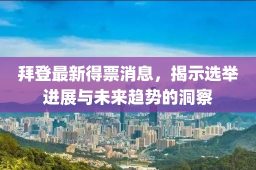 拜登最新得票消息，揭示选举进展与未来趋势的洞察