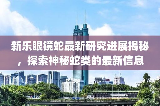 新乐眼镜蛇最新研究进展揭秘，探索神秘蛇类的最新信息