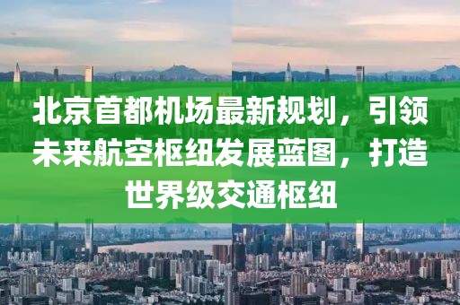 北京首都机场最新规划，引领未来航空枢纽发展蓝图，打造世界级交通枢纽