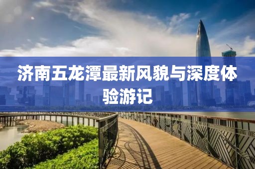 济南五龙潭最新风貌与深度体验游记