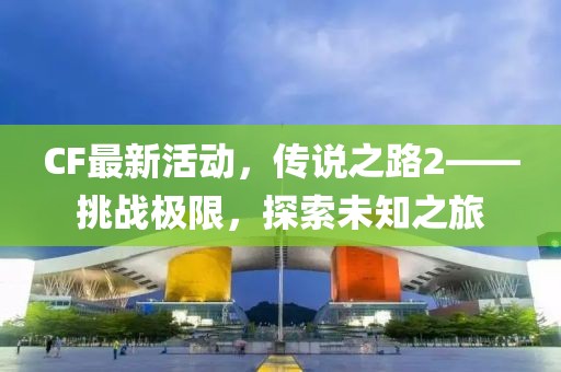 CF最新活动，传说之路2——挑战极限，探索未知之旅