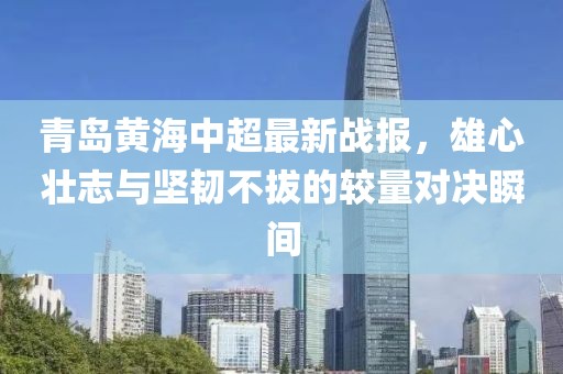青岛黄海中超最新战报，雄心壮志与坚韧不拔的较量对决瞬间