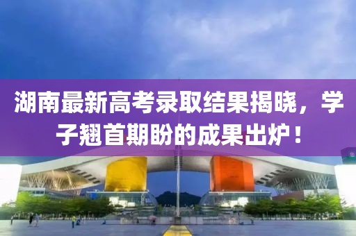 湖南最新高考录取结果揭晓，学子翘首期盼的成果出炉！