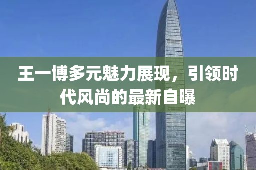 王一博多元魅力展现，引领时代风尚的最新自曝
