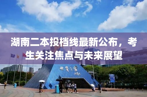 湖南二本投档线最新公布，考生关注焦点与未来展望