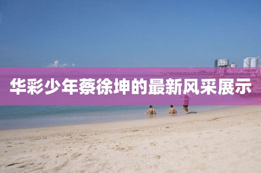 华彩少年蔡徐坤的最新风采展示