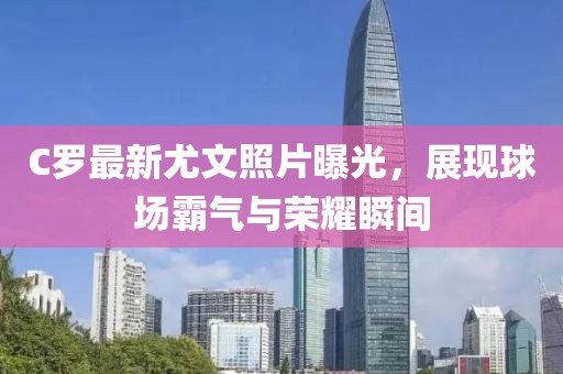 C罗最新尤文照片曝光，展现球场霸气与荣耀瞬间