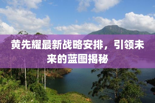 黄先耀最新战略安排，引领未来的蓝图揭秘