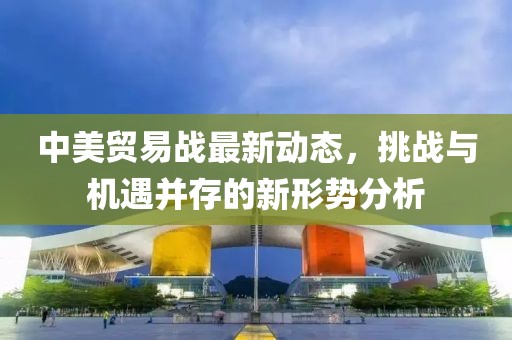 中美贸易战最新动态，挑战与机遇并存的新形势分析