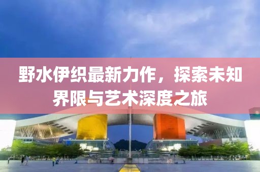 野水伊织最新力作，探索未知界限与艺术深度之旅
