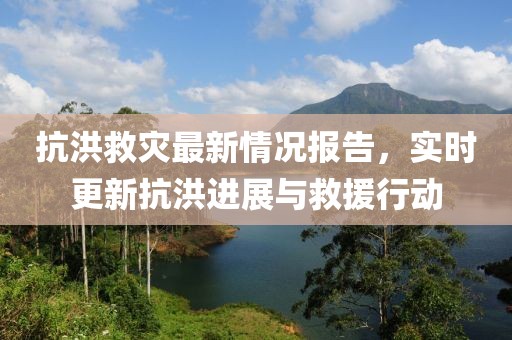 抗洪救灾最新情况报告，实时更新抗洪进展与救援行动