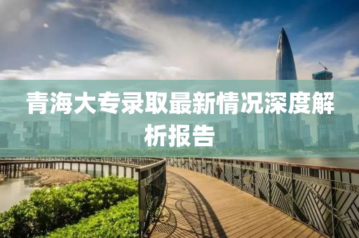 青海大专录取最新情况深度解析报告