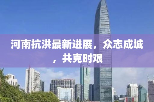 河南抗洪最新进展，众志成城，共克时艰