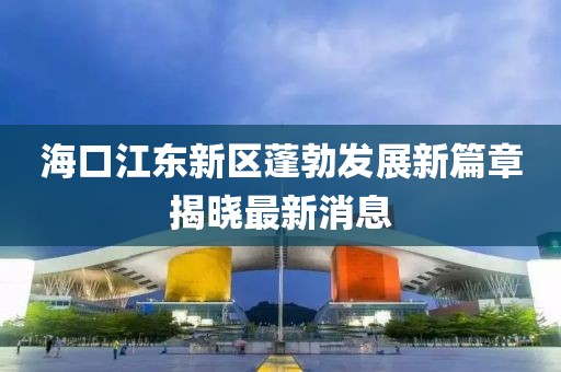 海口江东新区蓬勃发展新篇章揭晓最新消息