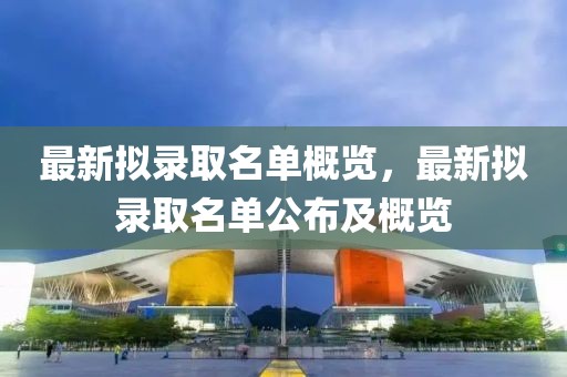 最新拟录取名单概览，最新拟录取名单公布及概览