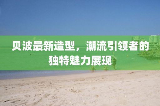 贝波最新造型，潮流引领者的独特魅力展现