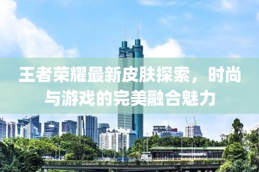 王者荣耀最新皮肤探索，时尚与游戏的完美融合魅力