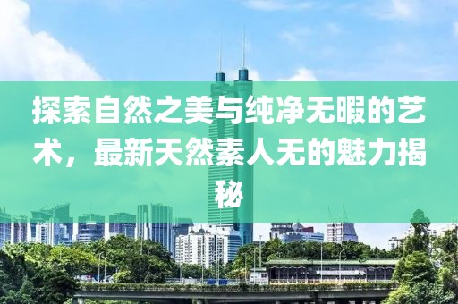 探索自然之美与纯净无暇的艺术，最新天然素人无的魅力揭秘
