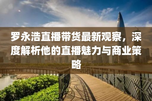 罗永浩直播带货最新观察，深度解析他的直播魅力与商业策略