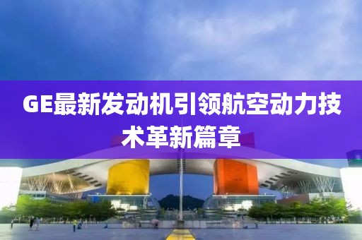 GE最新发动机引领航空动力技术革新篇章