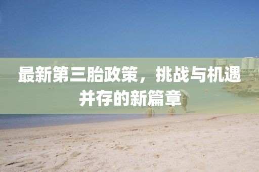 最新第三胎政策，挑战与机遇并存的新篇章