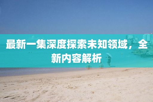 最新一集深度探索未知领域，全新内容解析
