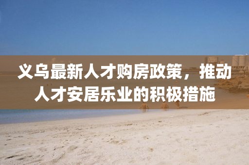 义乌最新人才购房政策，推动人才安居乐业的积极措施