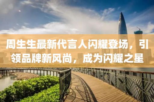 周生生最新代言人闪耀登场，引领品牌新风尚，成为闪耀之星