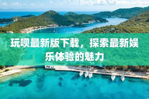 玩呗最新版下载，探索最新娱乐体验的魅力