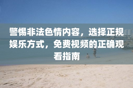 警惕非法色情内容，选择正规娱乐方式，免费视频的正确观看指南