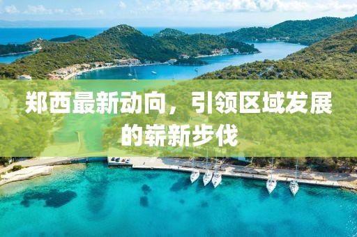 郑西最新动向，引领区域发展的崭新步伐