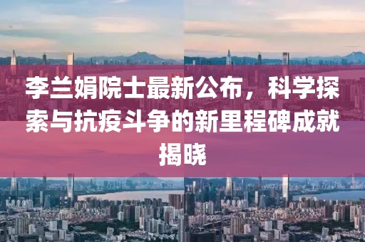 李兰娟院士最新公布，科学探索与抗疫斗争的新里程碑成就揭晓