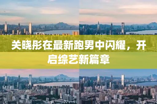 关晓彤在最新跑男中闪耀，开启综艺新篇章
