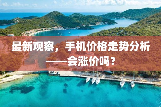 最新观察，手机价格走势分析——会涨价吗？