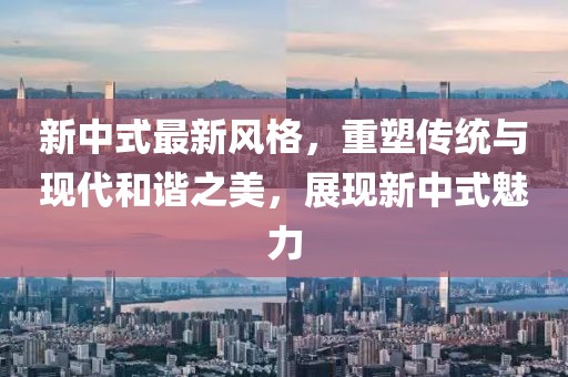 新中式最新风格，重塑传统与现代和谐之美，展现新中式魅力