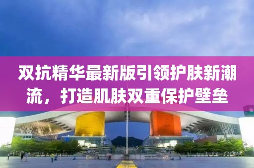 双抗精华最新版引领护肤新潮流，打造肌肤双重保护壁垒