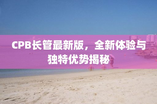 CPB长管最新版，全新体验与独特优势揭秘