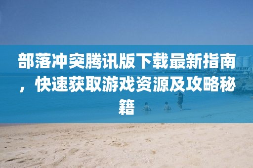 部落冲突腾讯版下载最新指南，快速获取游戏资源及攻略秘籍
