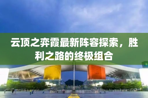 云顶之弈霞最新阵容探索，胜利之路的终极组合