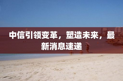 中信引领变革，塑造未来，最新消息速递
