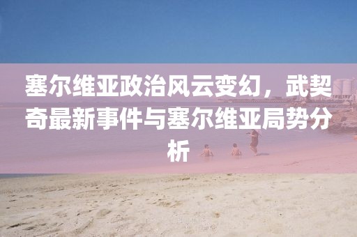 塞尔维亚政治风云变幻，武契奇最新事件与塞尔维亚局势分析