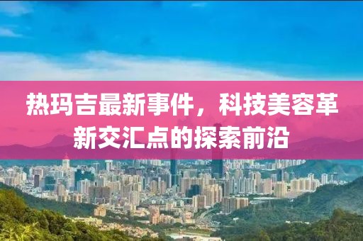 热玛吉最新事件，科技美容革新交汇点的探索前沿